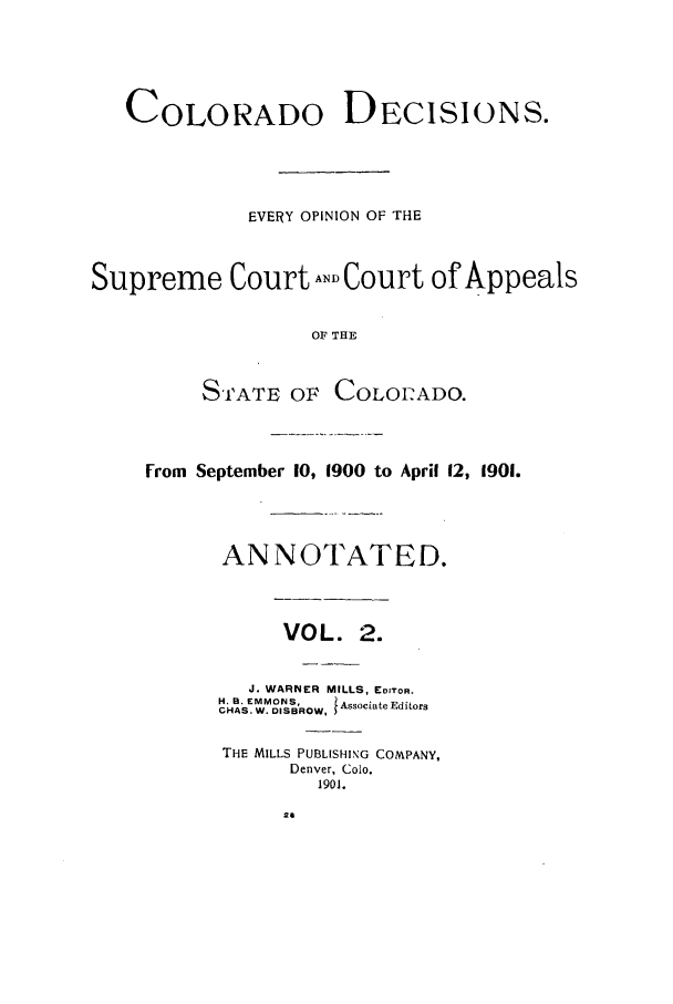 handle is hein.statereports/colodecc0002 and id is 1 raw text is: COLORADO DECISIONS.EVERY OPINION OF THESupreme Court AND Court of AppealsOF THESTATE OF COLOI-ADO.From September 10, 1900 to April 12, 1901.ANNOTATED.VOL. 2.J. WARNER MILLS, EDITOR.H. 8. EMMONS,  Associate EditorsCHAS. W. DISBROW,THE MILLS PUBLISHING COMPANY,Denver, Colo.1901.2a
