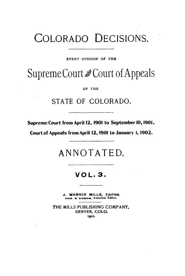 handle is hein.statereports/colodecc0003 and id is 1 raw text is: COLORADO DECISIONS.EVERY OPINION OF THESupreme Court . Court of AppealsOF THESTATE OF COLORADO.Supreme Court from April 12, 1901 to September 10, 1901.Court of Appeals from April 12, 1901 to January I, 1902.ANNOTATED.VOL. 3.J. WARNER MILLS, EDITOR.CHAS. w. asinnow, Associate Editor.THE MILLS PUBLISHING COMPANY,DENVER, COLO.1902.