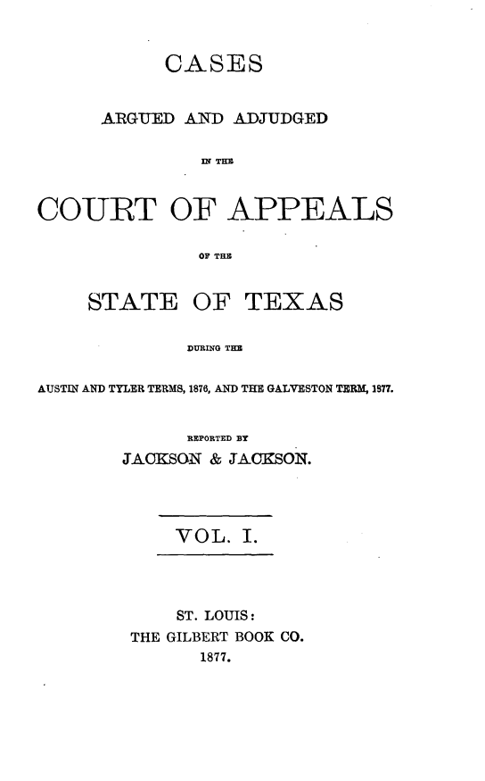 handle is hein.statereports/ctapptx0001 and id is 1 raw text is: CASESARGUED AND ADJUDGEDDI THUCOURT OF APPEALSOF THUSTATE OFTEXASDURING THEAUSTIN AND TYLER TERMS, 1876, AND THE GALVESTON TERM, I877.REPORTED BYJACKSON & JACKSON.VOL. I.ST. LOUIS:THE GILBERT BOOK CO.1877.