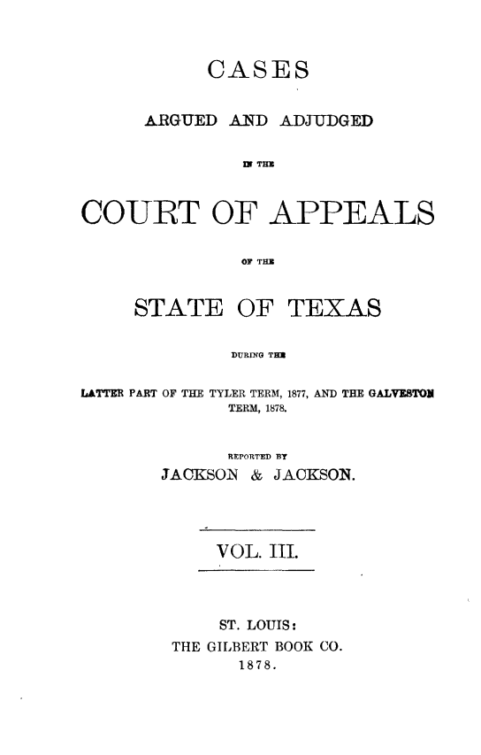 handle is hein.statereports/ctapptx0003 and id is 1 raw text is: CASESARGUED AND ADJUDGED1n THUCOURT OF APPEALSOF THUSTATE OF TEXASDURING TULATTER PART OF THE TYLER TERM, 1877, AND THE GALVESTONTERM, 1878.REPORTED BYJACKSOI  & JACKSON.VOL. III.ST. LOUTS:THE GILBERT BOOK CO.1878.
