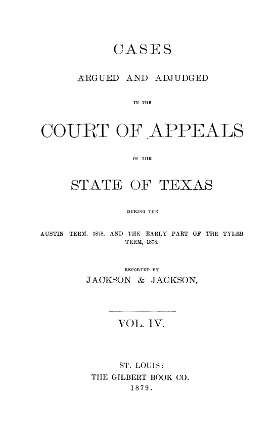 handle is hein.statereports/ctapptx0004 and id is 1 raw text is: CASESARGUED AND ADJUDGEDIN TIECOURT OF APPEALSOI r 1 IFSTATE OFTEXASDURING TIFEAUSTIN TERM, 1878, ANDTHE EARLY PART OF TIE TYLERTERM, 1878.REPORTED BYJACKSON & JACKSON.VOL. IV.ST. LOUIS:THE GILBERT BOOK CO.1879.