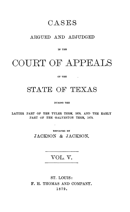 handle is hein.statereports/ctapptx0005 and id is 1 raw text is: CASESARGUED AND ADJUDGEDIN THECOURT OF APPEALSOF THESTATE OFTEXASDURrNG THELATTER PART OF THE TYLER TERM, 1878, AND THE EARLYPART OF THE GALVESTON TERM, 1879.REPORTED BYJACKSON & JACKSON.VOL. V.ST. LOUIS:F. H. THOMAS AND COMPANY.1879.