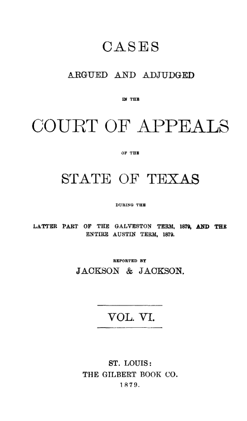 handle is hein.statereports/ctapptx0006 and id is 1 raw text is: CASESARGUED AND ADJUDGEDIN THECOURT OF APPEALSOF THESTATEOF TEXASDURING THELATTER PARTOF THE GALVESTON TERM,ENTIRE AUSTIN TERM, 1879.1879, AND THEREPORTED BYJACKSON & JACKSON.VOL. VI.ST. LOUIS:THE GILBERT BOOK CO.1879.