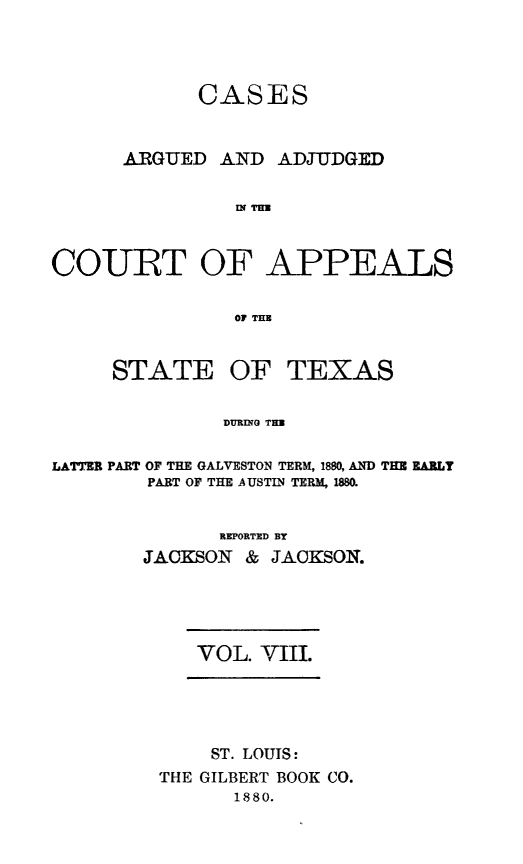 handle is hein.statereports/ctapptx0008 and id is 1 raw text is: CASESARGUED AND ADJUDGEDIN THUCOURT OF APPEALSOF THESTATEOF TEXASDURING THULATTER PART OF THE GALVESTON TERM, 1880, AND THE EARLYPART OF THE AUSTIN TERM, 1880.REPORTED BYJACKSON & JACKSON.VOL. VIII.ST. LOUTS:THE GILBERT BOOK CO.1880.
