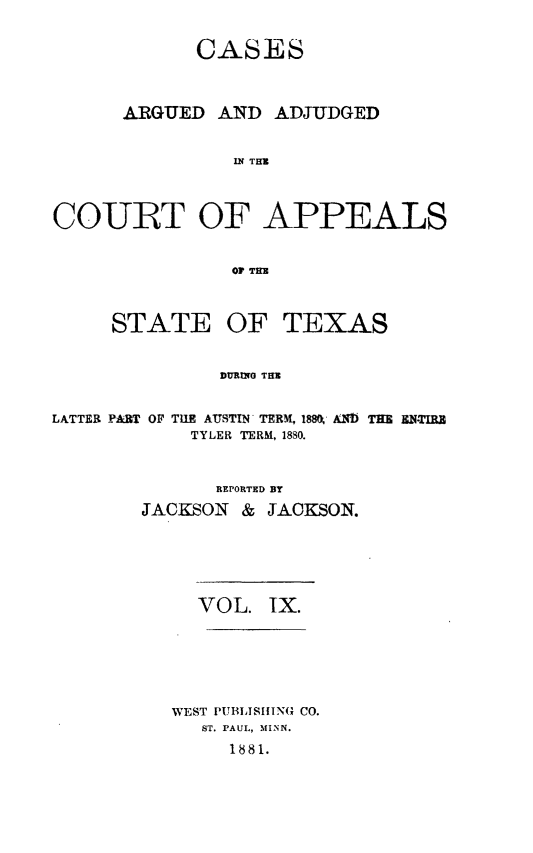 handle is hein.statereports/ctapptx0009 and id is 1 raw text is: CASESARGUED AND ADJUDGEDIN THMCOURT OF APPEALSOP THESTATEOF TEXASDURYYG THtELATTER PART OF TUE AUSTIN'TERM, 188K' Ab THE EN-TIRETYLER TERM, 1880.REPORTED BYJACKSON & JACKSON.VOL. IX.WEST I11TBLISIN(x CO.ST. PAUL, MINN.1881.