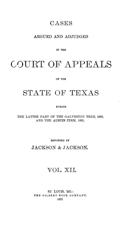 handle is hein.statereports/ctapptx0012 and id is 1 raw text is: CASESARGUED AND ADJUDGEDIN THECOURT OF APPEALSOF THESTATE OFTEXASDURINGTHE LATTER PART OF THE GALVESTON TERM, 1882,AND THE AUSTIN rERAI, 1882.REPORTED BYJACKSON & JACKSOIN.VOL. XII.ST. LOUIS. MO.:TlI. OILBtRT T9OOK COMPANY.1882,