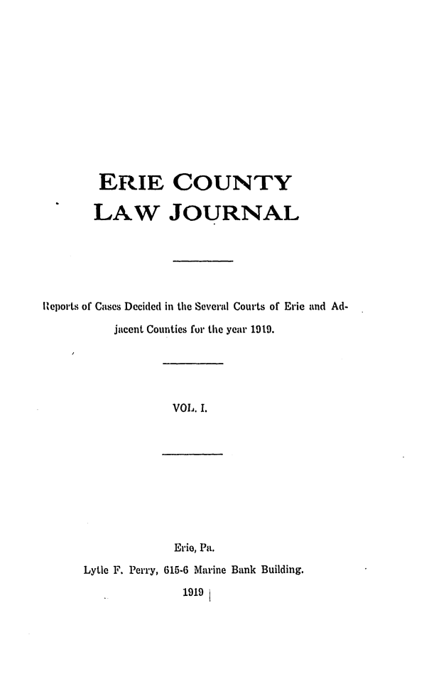 handle is hein.statereports/ericlj0001 and id is 1 raw text is: ERIE COUNTYLAW JOURNALReports of Cases Decided in the Several Courts of Erie and Ad-jacent Counties for the year 1919.VOL. I.Erie, Pa.Lytle F. Perry, 615-6 Marine Bank Building.1919i