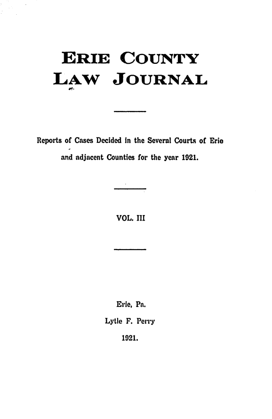 handle is hein.statereports/ericlj0003 and id is 1 raw text is: ERIE COUNTYLAW JOURNALReports of Cases Decided in the Several Courts of Erieand adjacent Counties for the year 1921.VOL. HIErie, Pa.Lytle F. Perry1921.