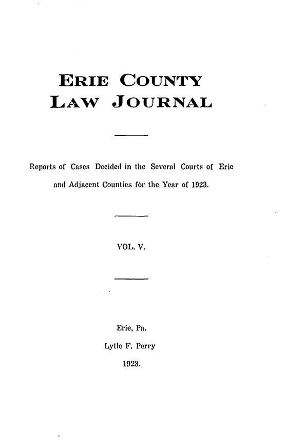 handle is hein.statereports/ericlj0005 and id is 1 raw text is: ERIE COUNTYLAW JOURNALReports of Cases Decided in the Several Courts of Erieand Adjacent Counties fbr the Year of 1923.VOL. V.Eric, Pa.Lytle F. Perry1923.