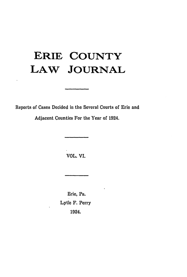 handle is hein.statereports/ericlj0006 and id is 1 raw text is: ERIE COUNTYLAW JOURNALReports of Cases Decided in the Several Courts of Erie andAdjacent Counties For the Year of 1924.VOL. VI.Erie, Pa.Lytle F. Perry1924.