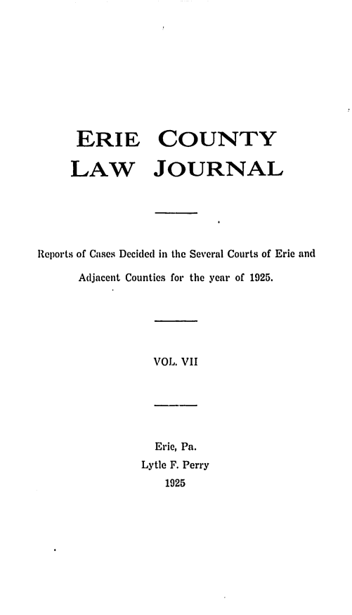 handle is hein.statereports/ericlj0007 and id is 1 raw text is: ERIE COUNTYLAW JOURNALReports of Cascs Decided in the Several Courts of Erie andAdjacent Counties for the year of 1925.VOL. VIIEric, Pa.Lytle F. Perry1925