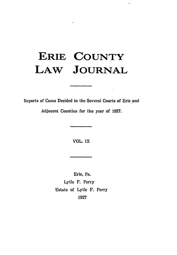 handle is hein.statereports/ericlj0009 and id is 1 raw text is: ERIE COUNTYLAW JOURNALReports of Cases Decided in the Several Courts of Eric andAdjacent Counties for the year of 1927.VOL. IXEric, Pa.Lytle F. PerryEstate of Lytle F. Perry1927