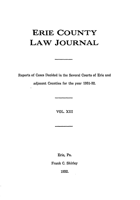 handle is hein.statereports/ericlj0013 and id is 1 raw text is: ERIE COUNTYLAW JOURNALReports of Cases Decided in the Several Courts of Erie andadjacent Counties for the year 1931-32.VOL. XIIIErie, Pa.Frank C. Shirley1932.