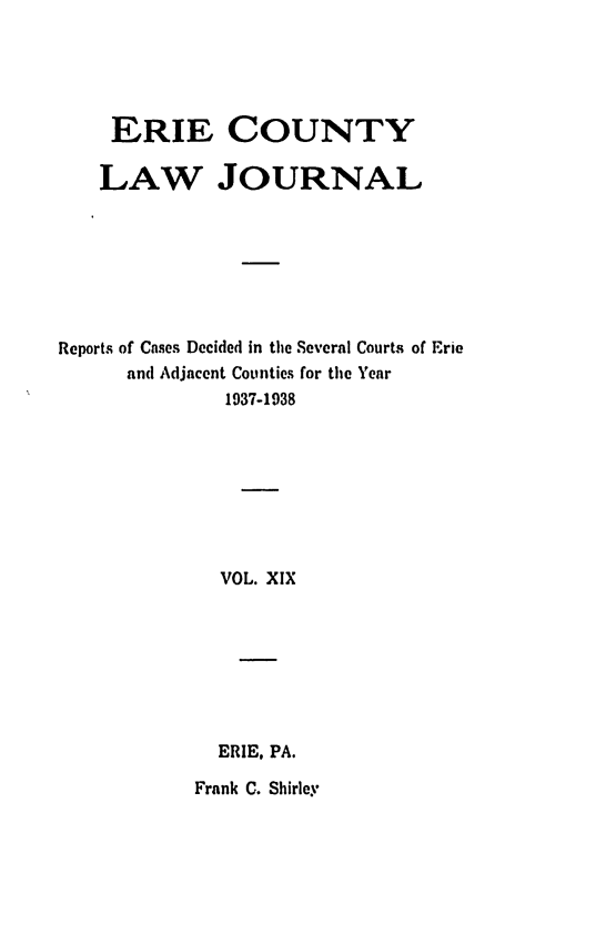 handle is hein.statereports/ericlj0019 and id is 1 raw text is: ERIE COUNTYLAW JOURNALReports of Cases Decided in the Several Courts of Erieand Adjacent Counties for the Year1937-1938VOL. XIXERIE, PA.Frank C. Shirley