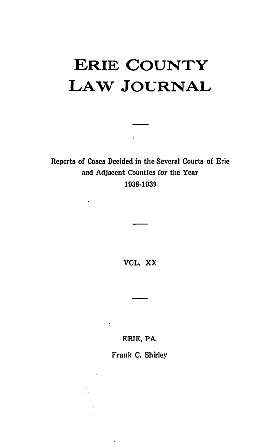 handle is hein.statereports/ericlj0020 and id is 1 raw text is: ERIE COUNTYLAW JOURNALReports of Cases Decided in the Several Courts of Erieand Adjacent Counties for the Year1938-1939VOL. XXERIE, PA.Frank C. Shirley