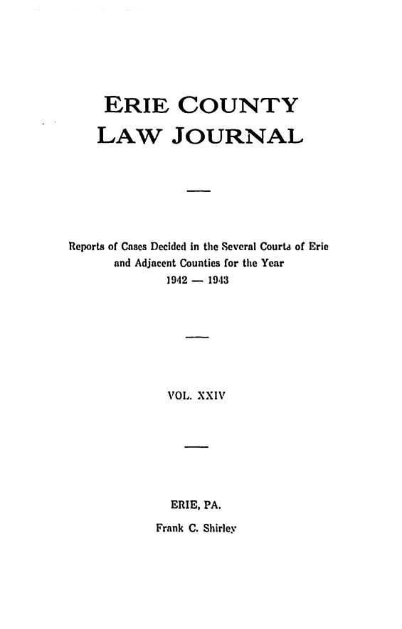 handle is hein.statereports/ericlj0024 and id is 1 raw text is: ERIE COUNTYLAW JOURNALReports of Cases Decided in the Several Courts of Erieand Adjacent Counties for the Year1942 - 1943VOL. XXIVERIE, PA.Frank C. Shirley