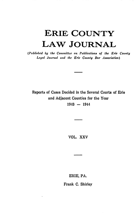 handle is hein.statereports/ericlj0025 and id is 1 raw text is:         ERIE COUNTY        LAW JOURNAL(Published bU the Committe on Publications of the Eric CourntU    Legal Journal and the Erie County Bar Association)  Reports of Cases Decided in the Several Courts of Erie         and Adjacent Counties for the Year                  19.13 - 1944                  VOL.  XXV                  ERIE, PA.                  Frank C. Shirley