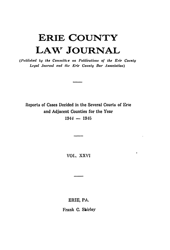 handle is hein.statereports/ericlj0026 and id is 1 raw text is: ERIE COUNTYLAW r JOURNAL('ublished by the Commithe um P bliecatiopm of the Erie CounltLe'gal Journal and the Erie Cout, Bar Association)Reports of Cases Decided in the Several Courts of Erieand Adjacent Counties for the Year19,1.1 - 19,15VOl,. XXVIERIE, PA.Frank C. Shirley