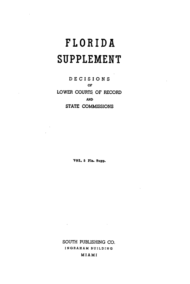 handle is hein.statereports/flasupp0005 and id is 1 raw text is: FLORIDASUPPLEMENTDECISIONSOFLOWER COURTS OF RECORDANDSTATE COMMISSIONSVOL. 5 Fla. Supp.SOUTH PUBLISHING CO.INGRAHAM BUILDINGMIAMI
