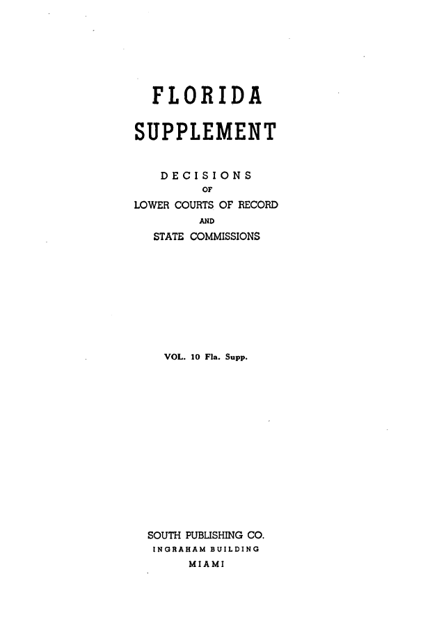 handle is hein.statereports/flasupp0010 and id is 1 raw text is: FLORIDASUPPLEMENTDECISIONSOFLOWER COURTS OF RECORDANDSTATE COMMISSIONSVOL. 10 Fla. Supp.SOUTH PUBLISHING CO.INGRAHAM BUILDINGMIAMI