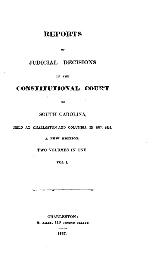 handle is hein.statereports/judconsc0001 and id is 1 raw text is: REPORTSo1'JUDICIAL DECISIONSIN T1ECONSTITUTIONAL COURTOFSOUTH CAROLINA,HELD AT CHARLESTON AND COLUMBIA, IN 18]7, 1818.A NEW EDITION.TWO VOLUMES IN ONE.VOL. Z,CHARLESTON:w. iXILY, 110 CHURGI-ST1kET.1637.