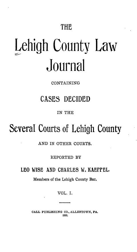 handle is hein.statereports/lehcolj0001 and id is 1 raw text is: THELehigh County LawJournalCONTAININGCASES DECIDEDIN THESeveral Courts of Lehigh CountyAND IN OTHER COURTS.REPORTED BYLBfO WISE AND CHARLES W, KAEFFL,Members of the Lehigh County Bar.VOL. I.CALL PUBLISHING CO., ALLENTOWN, PA.1906.