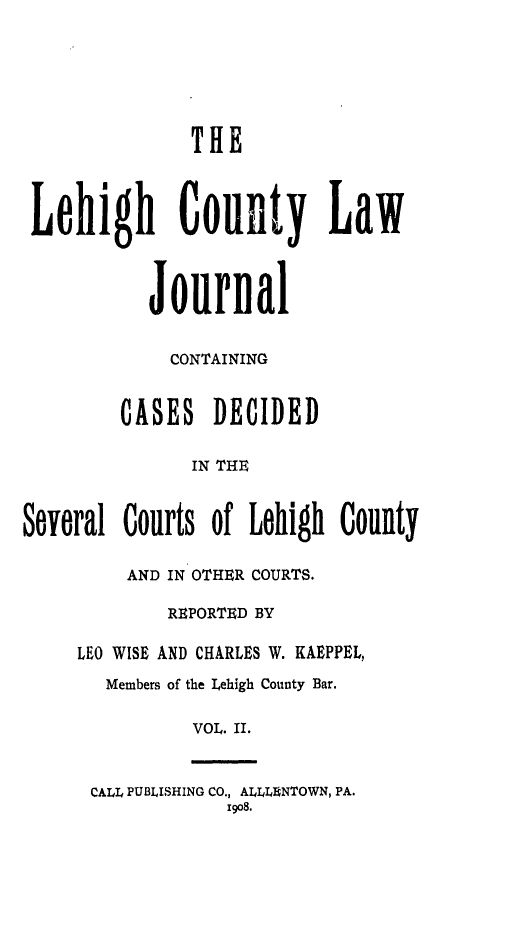 handle is hein.statereports/lehcolj0002 and id is 1 raw text is: THELehigh ounty LawJournalCONTAININGCASES DECIDEDIN THESeveral Courts of Lehigh CountyAND IN OTHER COURTS.REPORTED BYLEO WISE AND CHARLES W. KAEPPEL,Members of the Lehigh County Bar.VOL. II.CALL PUBLISHING CO., ALLL NTOWN, PA.19o8.