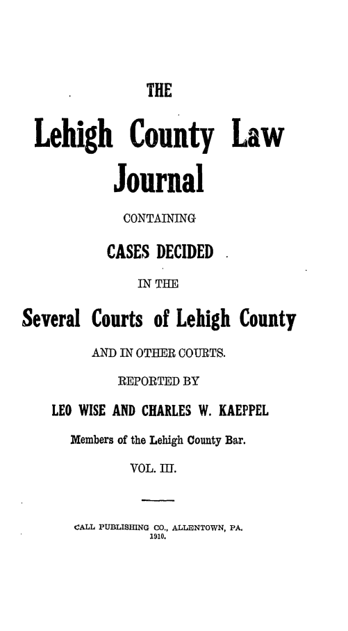 handle is hein.statereports/lehcolj0003 and id is 1 raw text is: THELehigh County LawJournalCONTAININGCASES DECIDEDIN THESeveral Courts of Lehigh CountyAND IN OTHER COURTS.REPORTED BYLEO WISE AND CHARLES W. KAEPPELMembers of the Lehigh County Bar.VOL. III.CALL PUBLISHING CO., ALLENTOWN, PA.1910.