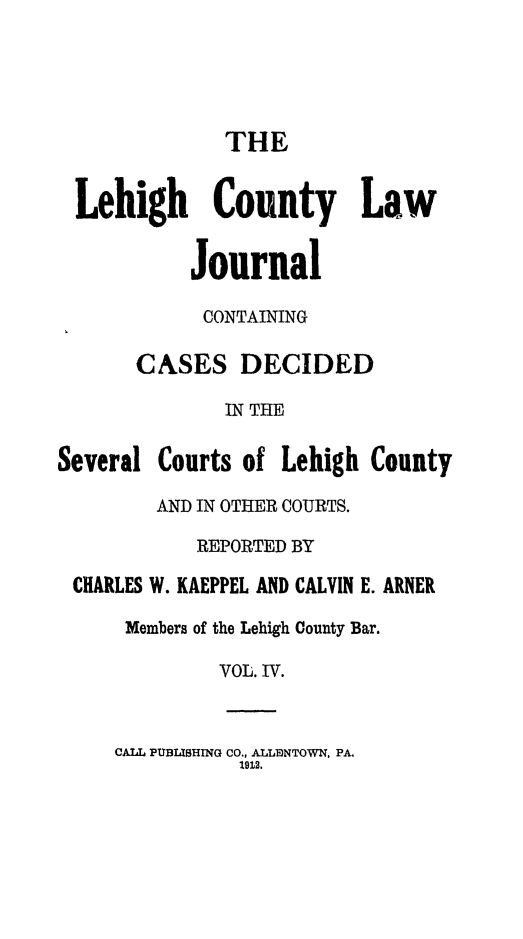 handle is hein.statereports/lehcolj0004 and id is 1 raw text is: THELehigh County LawJournalCONTAININGCASES DECIDEDIN THESeveral Courts of Lehigh CountyAND IN OTHER COURTS.REPORTED BYCHARLES W. KAEPPEL AND CALVIN E. ARNERMembers of the Lehigh County Bar.VOL. IV.CALL PUBLISHING CO., ALLMNTOWN, PA.1912.