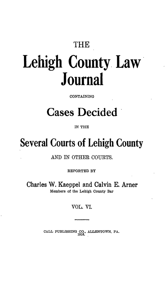 handle is hein.statereports/lehcolj0006 and id is 1 raw text is: THELehigh County. LawJournalCONTAININGCases Decided'IN THESeveral Courts of Lehigh CountyAND IN OTHER COURTS.REPORTED BYCharles W. Kaeppel and Calvin E. ArnerMembers of the Lehigh County BarVOL. VI.CALL PUBLISHING CO., ALLENTOWN, PA.1916.