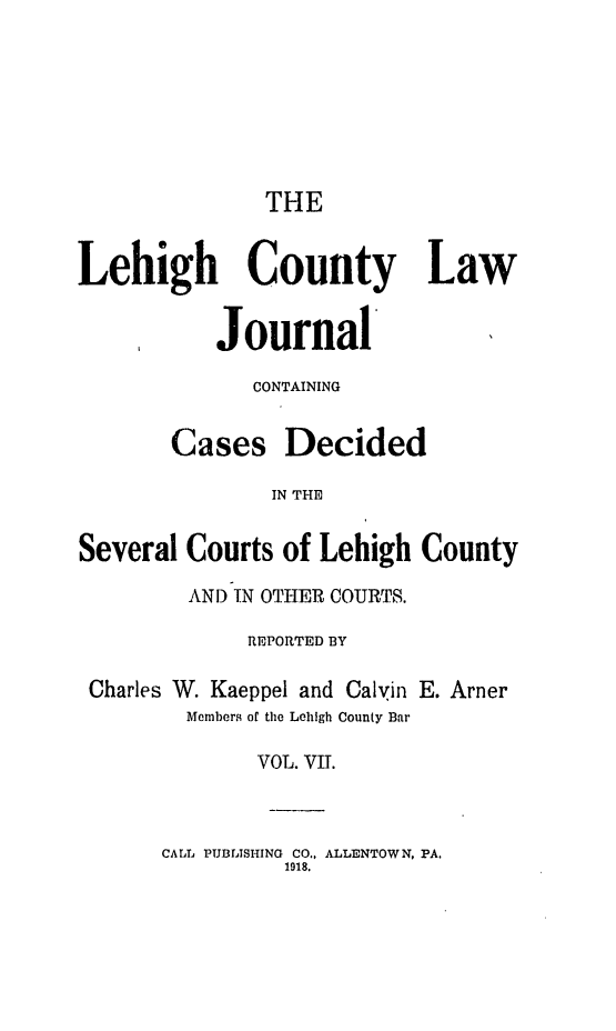 handle is hein.statereports/lehcolj0007 and id is 1 raw text is: THELehigh County LawJournal'CONTAININGCases DecidedIN THESeveral Courts of Lehigh CountyAND IN OTHER COURTS.REPORTED BYCharles W. Kaeppel and Calvin E. ArnerMembers of the Lehigh County BarVOL. VII.CALL PUBLISHING CO., ALLENTOWN, PA.1918.