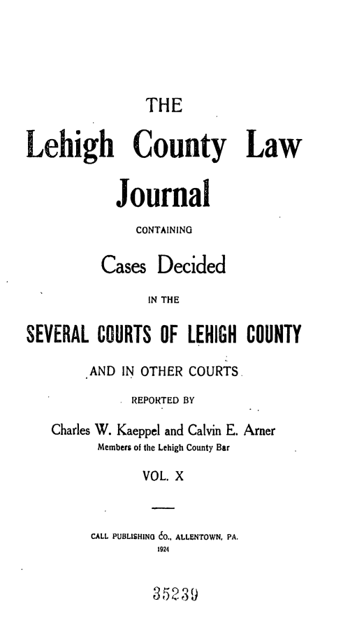 handle is hein.statereports/lehcolj0010 and id is 1 raw text is: THELehigh County LawJournalCONTAININGCases DecidedIN THESEVERAL COURTS OF LEHIGH COUNTYAND IN OTHER COURTS,REPORTED BYCharles W. Kaeppel and Calvin E. ArnerMembers of the Lehigh County BarVOL. XCALL PUBLISHING 60., ALLENTOWN, PA.192435239