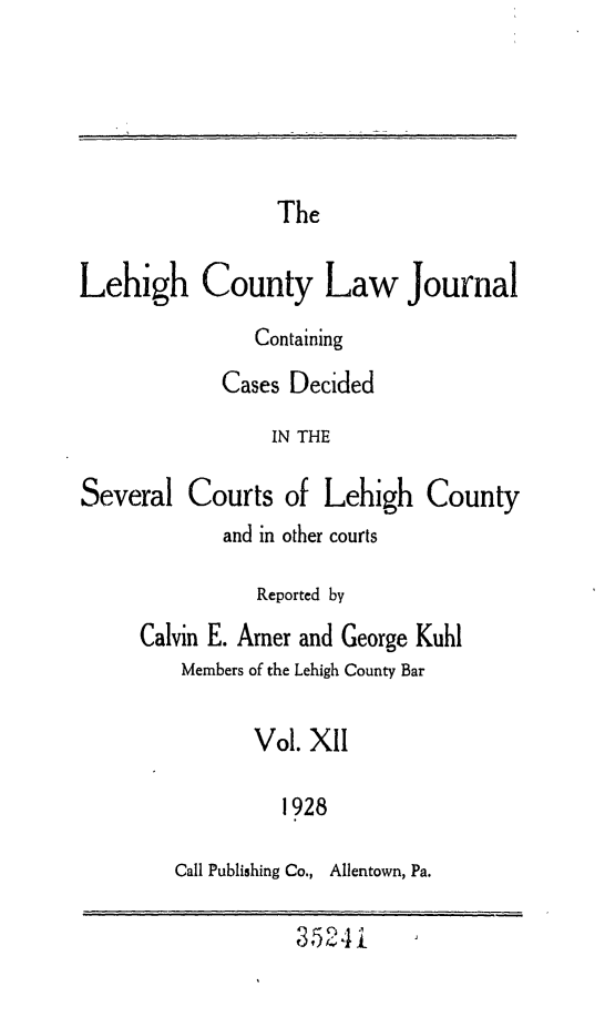 handle is hein.statereports/lehcolj0012 and id is 1 raw text is: TheLehigh County Law JournalContainingCases DecidedIN THESeveral Courts of Lehigh Countyand in other courtsReported byCalvin E. Arner and George KuhlMembers of the Lehigh County BarVol. XII1928Call Publishing Co., Allentown, Pa.3524i