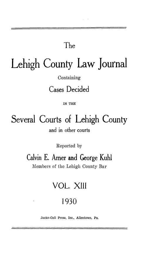handle is hein.statereports/lehcolj0013 and id is 1 raw text is: TheLehigh County Law JournalContainingCases DecidedIN THESeveral Courts of Lehigh Countyand in other courtsReported byCalvin E. Arner and George KuhlMembers of the Lehigh County BarVOL. XIII1930Jacks-Call Press, Inc., Allentown, Pa.