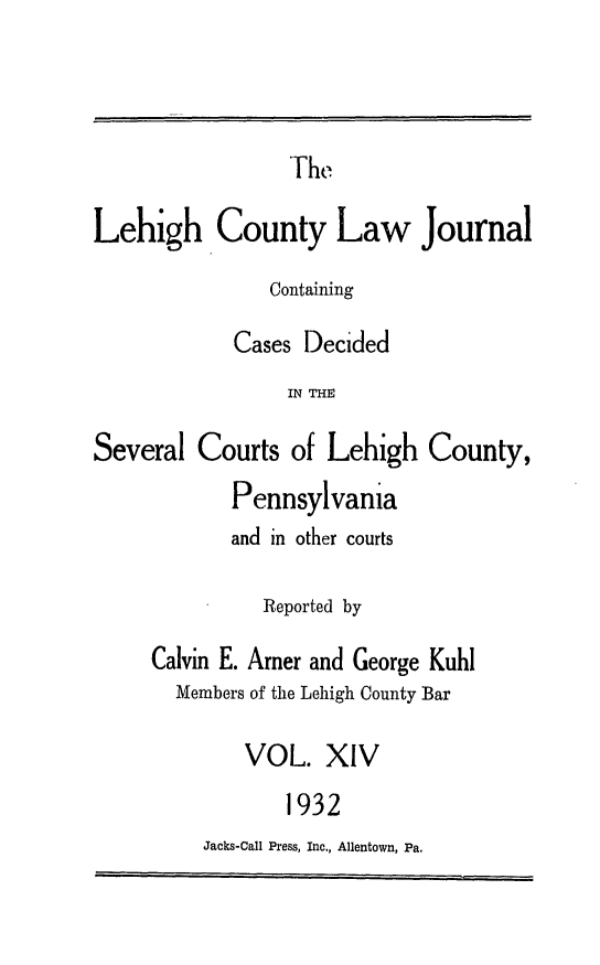 handle is hein.statereports/lehcolj0014 and id is 1 raw text is: TrheLehigh County Law JournalContainingCases DecidedIN THESeveral Courts of Lehigh County,Pennsylvaniaand in other courtsReported byCalvin E. Amer and George KuhlMembers of the Lehigh County BarVOL. XIV1932Jacks-Call Press, Inc., Allentown, Pa.