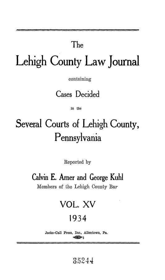 handle is hein.statereports/lehcolj0015 and id is 1 raw text is: TheLehigh County Law JournalcontainingCases Decidedin theSeveral Courts of Lehigh County,PennsylvaniaReported byCalvin E. Arner and George KuhlMembers of the Lehigh County BarVOL. XV1934Jacks-Call Press, Inc., Allentown, Pa.-9D3352,14