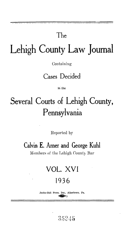 handle is hein.statereports/lehcolj0016 and id is 1 raw text is: TheLehigh County Law JournalContainingCases Decidedin theSeveral Courts of Lehigh County,PennsylvaniaReported byCalvin E. Amer and George KuhlAlembers o' tfhe Lehig'h County BarVOL. XVI1936Jacks-Call Press, Inc., Allentown, Pa.