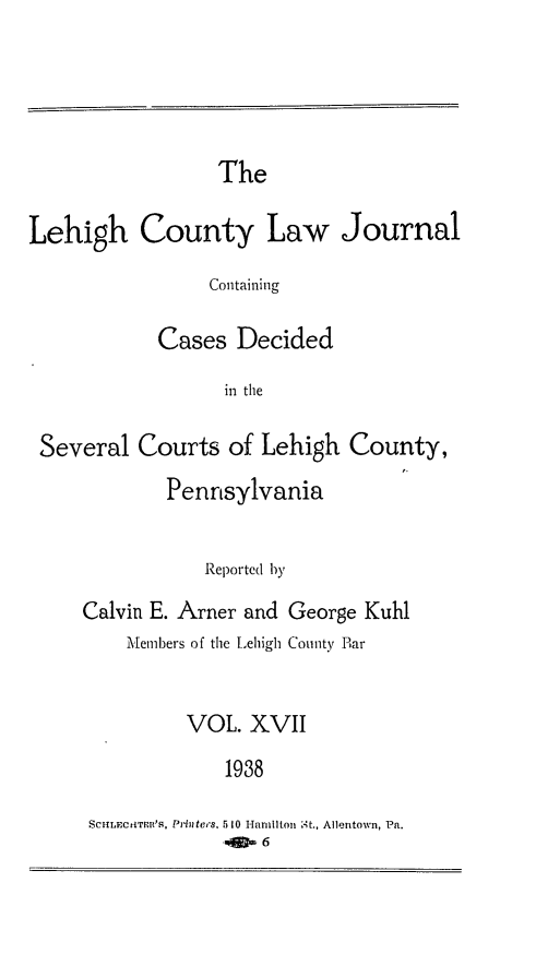 handle is hein.statereports/lehcolj0017 and id is 1 raw text is: TheLehigh County Law JournalContainingCases Decidedin theSeveral Courts of Lehigh County,PennsylvaniaReported 1yCalvin E. Amer and George KuhlMembers of the Lehigh County BarVOL. XVII1938SCHLECHTPRl'S, PMtees. 5 o Hamilton st., Allentown, Pa.-,JD, 6