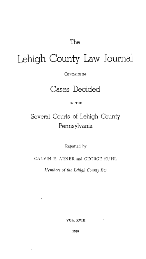 handle is hein.statereports/lehcolj0018 and id is 1 raw text is: TheLehigh County Law JournalCONTAININGCases DecidedIN THESeveral Courts of Lehigh CountyPennsylvaniaReported byCALVIN E. ARNER and GEORGE KUiILMcmbcrs of the Lehigh Counti, BarVOL. XVIII1940