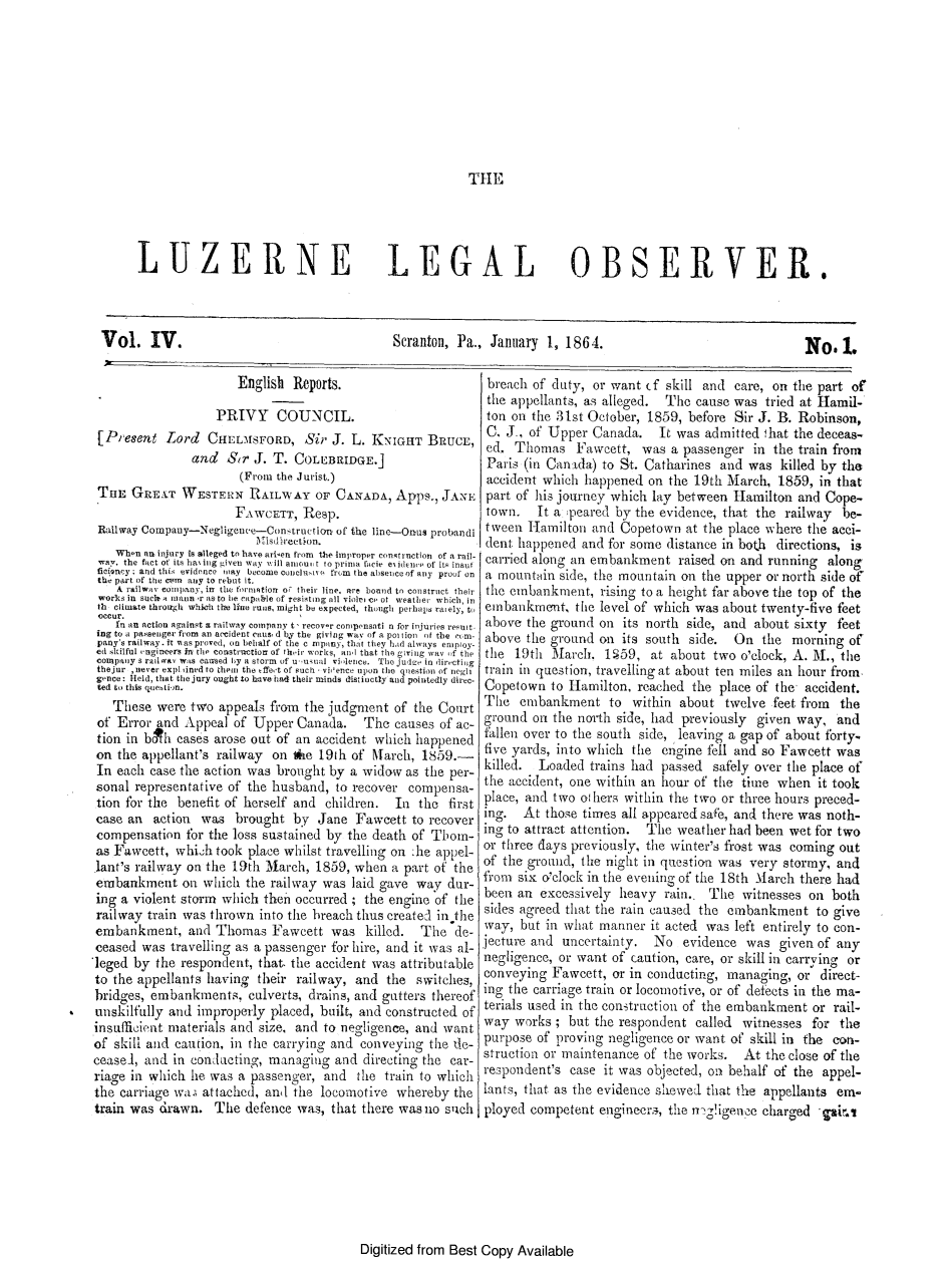 handle is hein.statereports/luzleob0004 and id is 1 raw text is: THELUZERNELEGAL OBSERVER.Vol. IV.Scranton, Pa., January 1, 1864.                      English Reports.                   PRIVY COUNCIL. [Present Lord    CHELMSFORD, Sir J. L. KNIGHT BRUCE,               and   Sir J. T. COLEBRIDGE.]                       (From the Jurist.) TuE GRA T WESTERN RAILWAY OF CANADA, Apps., JANE                      FAWCETT, Relp. Railway Compauy-Negligence-Con-truction of the line-Onus probtandi                         lrisdirection.    When an injury N, alleged to have arisen from the improper contruction of a rail- way. the fact of its ha ilng Liven way viii aniou t to prina lane ei Menoi of it  inoot ficiney ; and this evidence way become colclqa  i irm the absiiece of ally proof on the part of the cuon any to rebut it.    A railway cotopany, ilt the fortifiotr o,^ their line, are boned to construct their works in soel a n tlln *r IS to be capable of resisting all violri e eo0 weather which, in th climate throutgh which the line runs, might be expected, though pet halis rately, to occur.    in an action against a railway cotmpany t, recover cornpensati n for injuries result- ing to a pasenger from an accident cat d by the giving way of a pot ion of the irno- pany s railway. it aasproved, on behalf of the c rnpony, that they hid alays enuploy- ed skilful vagineerS in the cotnstrizction of their worcs, al that the giving way )f the company s railtav was caused by a storm of u ,uiual vilence. The juize in directiig thejur ,never expl dred to thein the tffet of such. vhence upon the quiestion of negli gence: Held, that the jury ought to have had their minds distinctly and pointedly direc- ted ti  this quehii.m.   These were two appeals from       the judgment of the Court of Error and Appeal of Upper Canada. The causes of ac- tion in boh eases arose out of an accident which happened on the appellant's railway     on ke 19th of Niarch, 1859.- In each case the action was brought by a widow as the per- sonal representative of the husband, to recover compensa- tion for the benefit of herself and children. In the first case an action was brought by Jane Fawcett to recover compensation fbr the loss sustained by the death of Thom- as Fawcett, whiih took place whilst travelling on :he appel- lant's railway on the 19th March, 1859, when a part of the embankment on which the railway was laid gave way dur- ing a violent storm which thent occurred ; the engine of the railway train was thrown into the breach thus createcl inthe embankment, and Thomas Fawcett was killed. The de- ceased was travelling as a passenger for hire, and it was al-leged by the respondent, that. the accident was attributableto the appellants having their railway, and the switches,bridges, embankments. culverts, drains, and gutters thereofunskilfully and improperly placed, bnilt, and constructed ofinsufficient materials and size, and to negligence, and wantof skill and caution, in the carrying and conveying the die-ceased, and in conlucting, managing and directing the car-riage in which lie was a passenger, and       the train to whichthe carriage wa.; attached, and the locomotive whereby thetrain was drawn. The defence was, that there wasno suchbreach of duty, or want (f skill and care, on the part ofthe appellants, as alleged. The cause was tried at Hamil-ton on the 31st October, 1859, before Sir J. B. Robinson,C, J., of Upper Canada. It was admitted ,hat the deceas-ed. Thomas Fawcett, was a passenger in the train fromParis (in Canaida) to St. Catharines and was killed by theaccident which happened on the 19th March, 1859, in thatpart of his journey which lay between Hamilton and Cope-town.   It a ;peared by the evidence, that the railway be-tween Iamilton and Copetown at the place where the acci-dent happened and for some distance in both directions, iscarried along an embankment raised on and running alonga mountdin side, the mountain on the upper or north side ofthe embankment, rising to a height far above the top of theembankment, the level of which was about twenty-five feetabove the ground on its north side, and about sixty feetabove the ground on its south side. On the morning ofthe 19th March. 1'59, at about two o'clock, A. Al., thetrain in question, travelling at about ten miles an hour from.Copetown to Hamilton, reached the place of the accident.The embankment to within about twelve feet from theground on the north side, had previously given way, andfallen over to the south side, leaving a gap of about forty.five yards, into which the engine fell and so Fawcett waskilled. Loaded trains had passed safely over the place ofthe accident, one within an hour of the time when it tookplace, and two o hers within the two or three hours preced-ing. At those times all appeared safe, and there was noth-ing to attract attention. The weather had been wet for twoor three days previously, the winter's frost was coming outof the ground, the night in question was very stormy, andfrom six o'clock in the evening of the 18th March there hadbeen an excessively heavy rain.. The witnesses on bothsides agreed that the rain caused the embankment to giveway, but in what manner it acted was left entirely to con-jecture and uncertainty. No evidence was given of anynegligence, or want of caution, care, or skill in carrying orconveying Fawcett, or in conducting, managing, or direct-ing the carriage train or locomotive, or of defects in the ma-terials used in the construction of the embankment or rail-way works ; but the respondent called witnesses for thepurpose of proving negligence or want ot skill in the cor-struction or maintenance of the works. At the close of therespondent's case it was objected, on behalf of the appel-lants, that as the evidence slewed that the appellants em-ployed competent engineer., the n'g!igenoe charged gai.iDigitized from Best Copy AvailableNo.1.