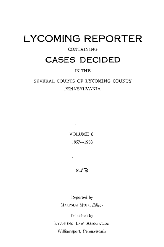 handle is hein.statereports/lycorpt0006 and id is 1 raw text is: LYCOMING REPORTER              CONTAINING       CASES DECIDED                 IN THE   SEVERAL COURTS OF LYCOMING COUNTY             PENNSYLVANIA               VOLUME 6               1957-1958               Reported by            M1um. 'IA I I IMon, E1ditor     IPublished byLY CoN IN LA\v AssocwoONW,\illiamisport., P-ennsylvania
