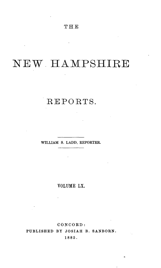 handle is hein.statereports/nmpshirrd0003 and id is 1 raw text is: THENEW. HAMPSHIREREPORTS.WILLIAM S. LADD, REPORTER.VOLUME LX.CONCORD:PUBLISHED BY JOSIAH B. SANBORN.1885.