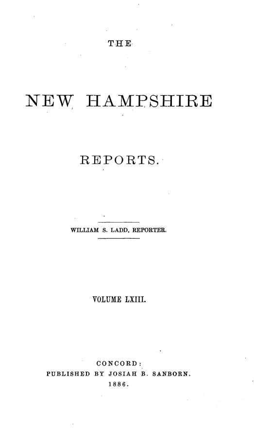 handle is hein.statereports/nmpshirrd0006 and id is 1 raw text is: THENEW HAMPSHIREREPORTS.WILLIAM S. LADD, REPORTER.VOLUME LXIII.PUBLISHEDCONCORD:BY JOSIAH B. SANBORN.1886.