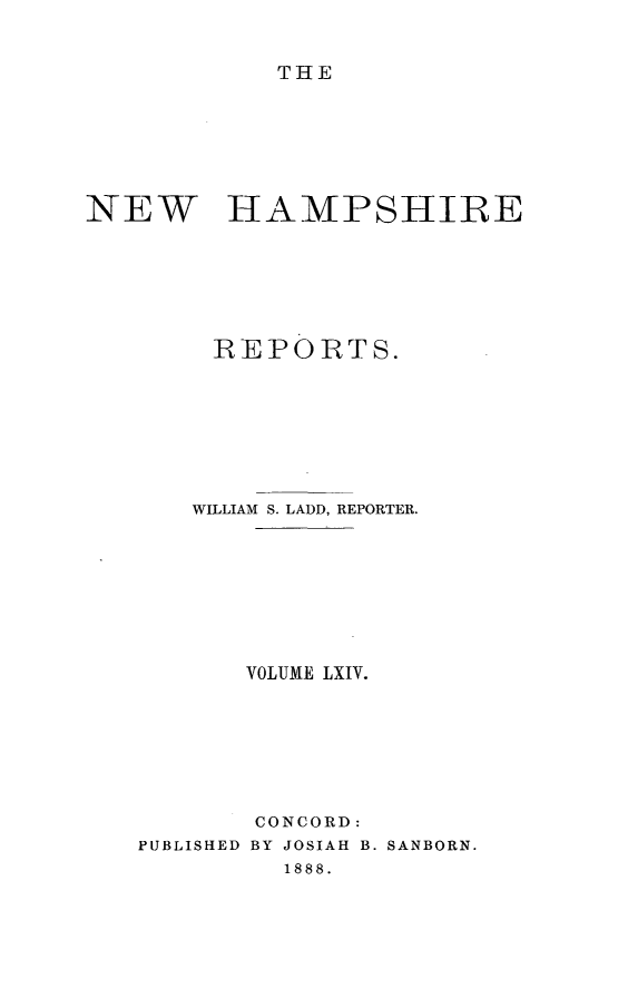 handle is hein.statereports/nmpshirrd0064 and id is 1 raw text is: THENEW HAMPSHIREREPORTS.WILLIAM S. LADD, REPORTER.VOLIME LXIV.CONCORD:PUBLISHED BY JOSIAH B. SANBORN.1888.