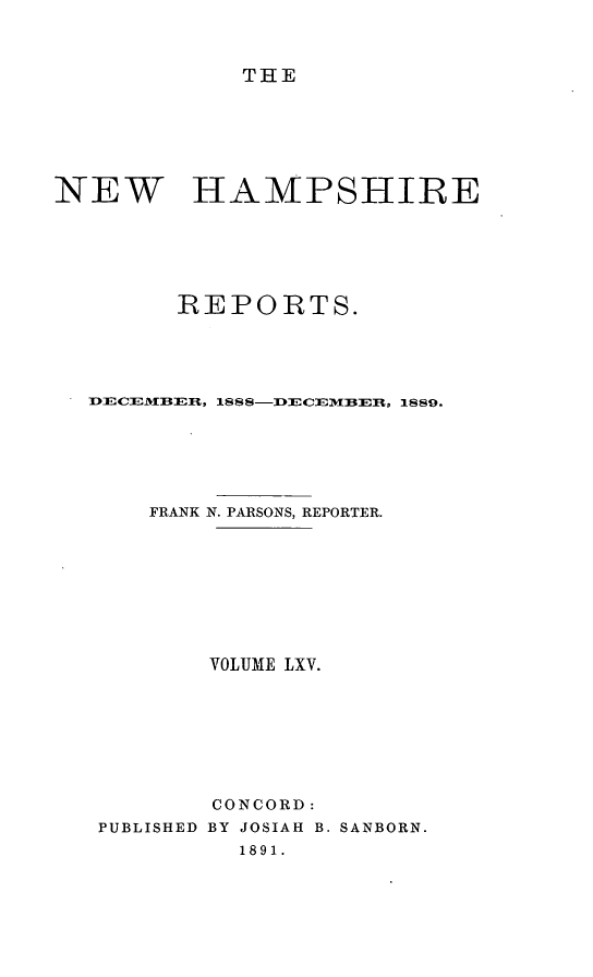 handle is hein.statereports/nmpshirrd0065 and id is 1 raw text is: THENEW HAMPSHIREREPORTS.hECEM:B:EII, 188 8-:ECC ER'-  1889.FRANK N. PARSONS, REPORTER.VOLUME LXV.CONCORD:PUBLISHED BY JOSIAH B. SANBORN.1891.