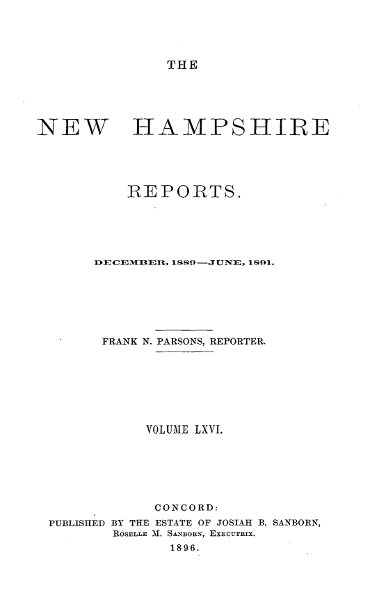 handle is hein.statereports/nmpshirrd0066 and id is 1 raw text is: THENEWHAMPSHIREREPORTS.IDECEM13[IEL, I$$9--J UNE, 1891.FRANK N. PARSONS, REPORTER.VOLUME LXVI.CONCORD:PUBLISHED BY THE ESTATE OF JOSIAH B. SANBORN,ROSELLE 3. SANBORN, EXECUTRIX.1896.