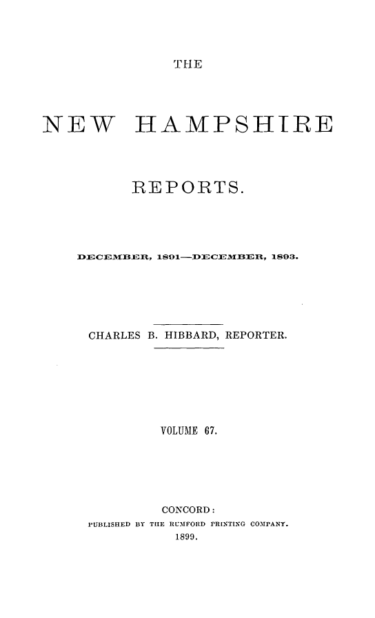 handle is hein.statereports/nmpshirrd0067 and id is 1 raw text is: THENEW HAMPSHIREREPORTS.9    18C-CEB-Un,  1893.CHARLESB. HIBBARD, REPORTER.VOLUME 67.CONCORD:PUBLISHED BY THE RU31FORD rRINTING COMPANY.1899.
