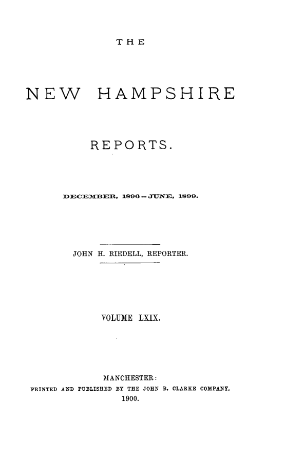 handle is hein.statereports/nmpshirrd0069 and id is 1 raw text is: THENEWHAMPSHIREREPORTS.I CE-M1B]fI, 180 -- .TUNE, 1899.JOHN H. RIEDELL, REPORTER.VOLUME LXIX.MANCHESTER:PRINTED AND PUBLISHED BY THE JOHN B. CLARKE COMPANY.1900.