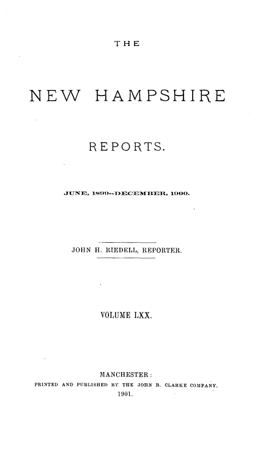 handle is hein.statereports/nmpshirrd0070 and id is 1 raw text is: THENEW HAMPSHIREREPORTS.JUNE, 1.)9 --DIECE%I3EBfl, 1900.JOHN H. RIEDELL, REPORTER.VOLUME LXX.MANCHESTER:PRINTED AND PUBLISHED BY THE JOHN B. CLARKE COMPANY.1901.