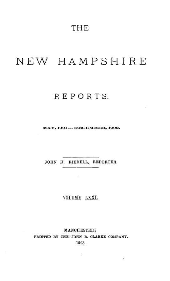 handle is hein.statereports/nmpshirrd0071 and id is 1 raw text is: THENEW           HAMPSHIREREPORTS.MIA, 1901---DECEMBEU, 1902.JOHN H. RIEDELL, REPORTER.VOLUME LXXI.MANCHESTER:PRINTED BY THE JOHN B. CLARKE COMPANY.1903.